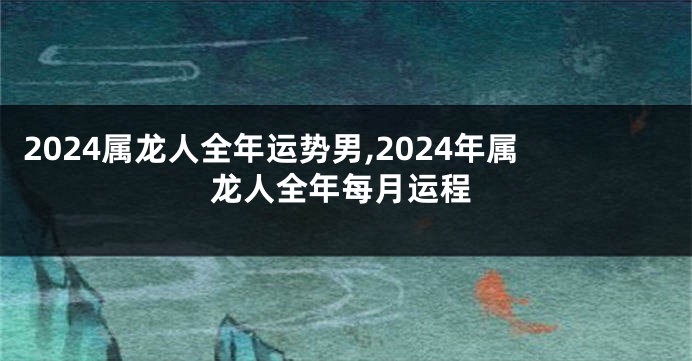 2024属龙人全年运势男,2024年属龙人全年每月运程