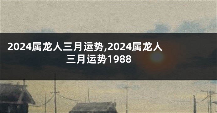 2024属龙人三月运势,2024属龙人三月运势1988