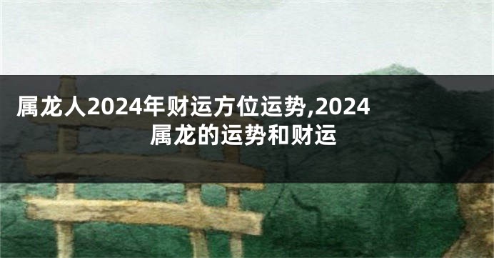 属龙人2024年财运方位运势,2024属龙的运势和财运