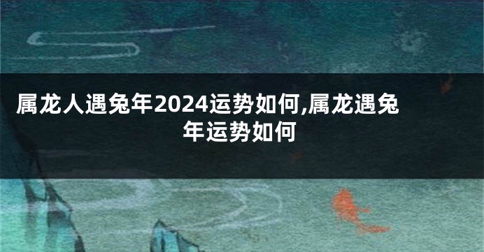 属龙人遇兔年2024运势如何,属龙遇兔年运势如何