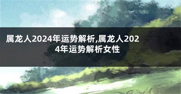 属龙人2024年运势解析,属龙人2024年运势解析女性