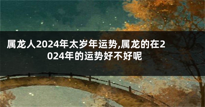 属龙人2024年太岁年运势,属龙的在2024年的运势好不好呢