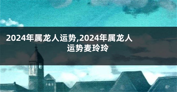 2024年属龙人运势,2024年属龙人运势麦玲玲