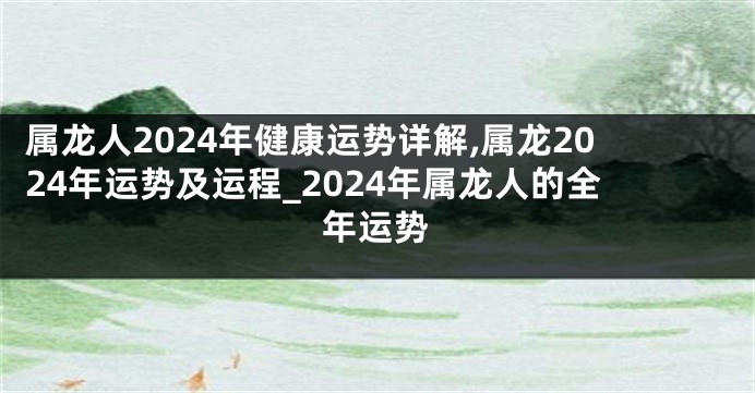 属龙人2024年健康运势详解,属龙2024年运势及运程_2024年属龙人的全年运势