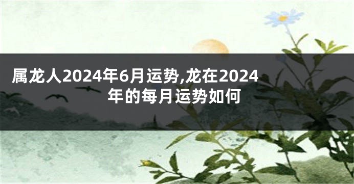 属龙人2024年6月运势,龙在2024年的每月运势如何