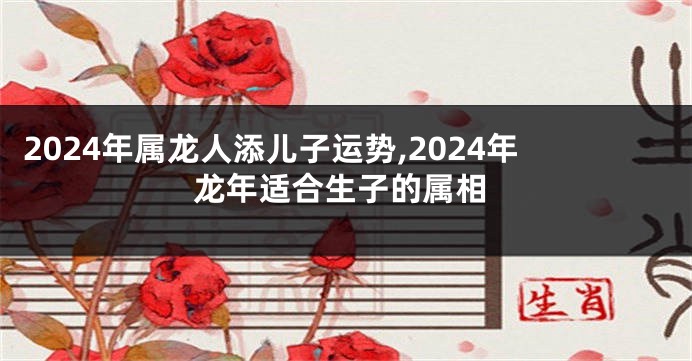 2024年属龙人添儿子运势,2024年龙年适合生子的属相