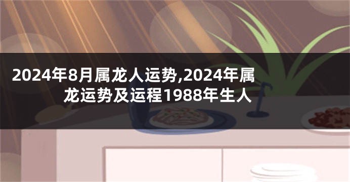 2024年8月属龙人运势,2024年属龙运势及运程1988年生人