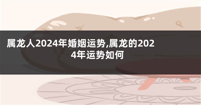 属龙人2024年婚姻运势,属龙的2024年运势如何