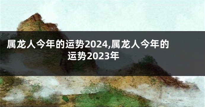 属龙人今年的运势2024,属龙人今年的运势2023年