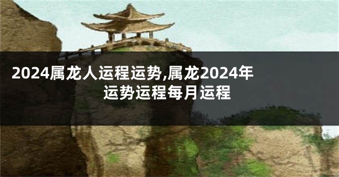 2024属龙人运程运势,属龙2024年运势运程每月运程