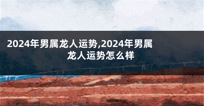 2024年男属龙人运势,2024年男属龙人运势怎么样