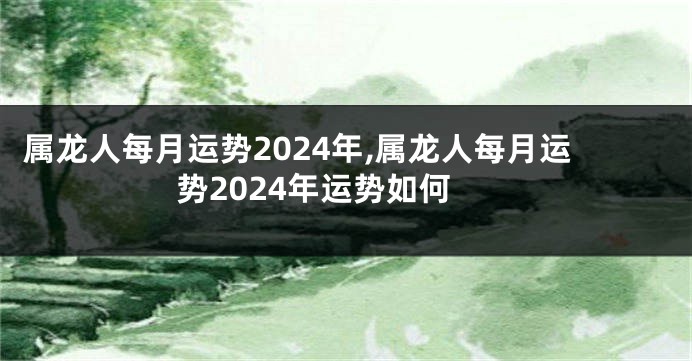 属龙人每月运势2024年,属龙人每月运势2024年运势如何