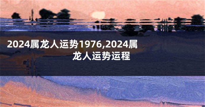 2024属龙人运势1976,2024属龙人运势运程