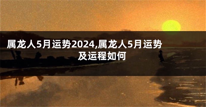 属龙人5月运势2024,属龙人5月运势及运程如何