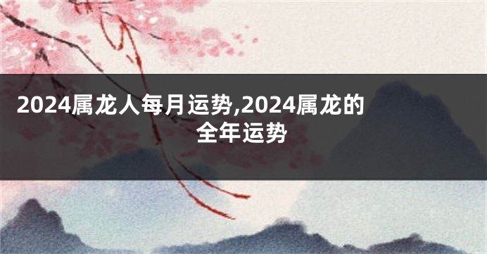 2024属龙人每月运势,2024属龙的全年运势