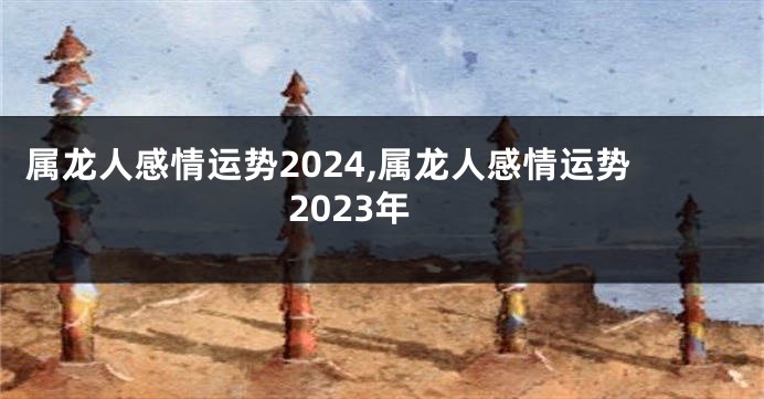 属龙人感情运势2024,属龙人感情运势2023年