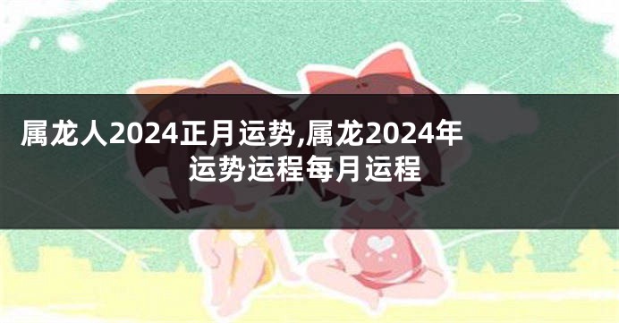 属龙人2024正月运势,属龙2024年运势运程每月运程