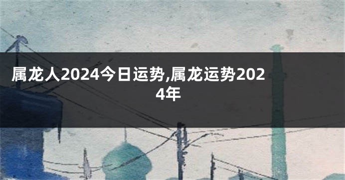 属龙人2024今日运势,属龙运势2024年