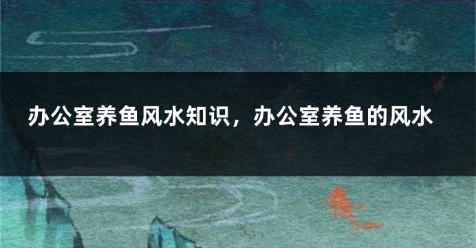 办公室养鱼风水知识，办公室养鱼的风水