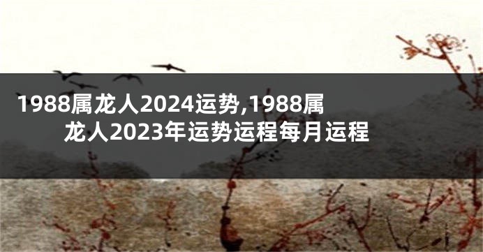 1988属龙人2024运势,1988属龙人2023年运势运程每月运程