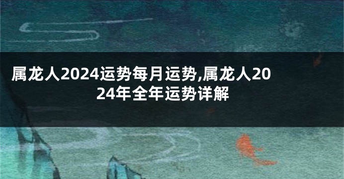 属龙人2024运势每月运势,属龙人2024年全年运势详解