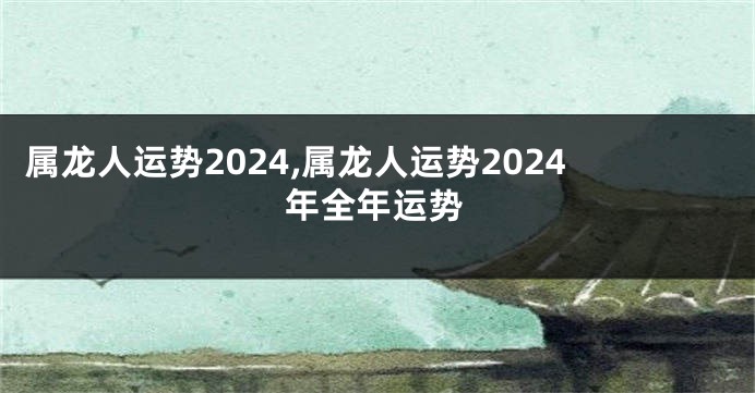 属龙人运势2024,属龙人运势2024年全年运势