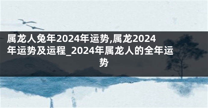 属龙人兔年2024年运势,属龙2024年运势及运程_2024年属龙人的全年运势