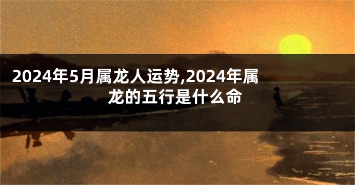 2024年5月属龙人运势,2024年属龙的五行是什么命