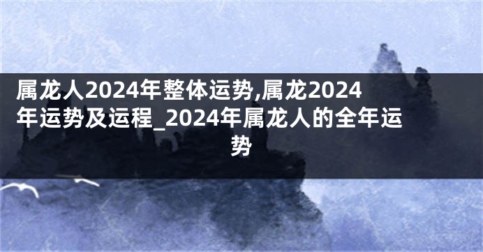 属龙人2024年整体运势,属龙2024年运势及运程_2024年属龙人的全年运势