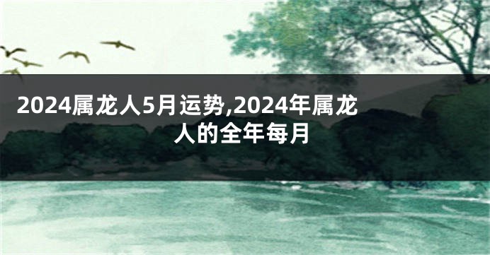 2024属龙人5月运势,2024年属龙人的全年每月