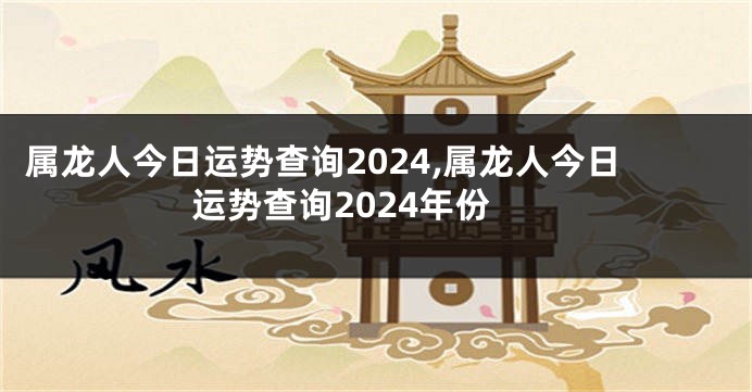 属龙人今日运势查询2024,属龙人今日运势查询2024年份