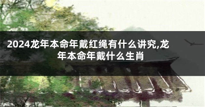 2024龙年本命年戴红绳有什么讲究,龙年本命年戴什么生肖