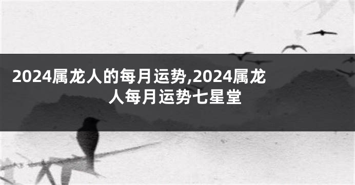 2024属龙人的每月运势,2024属龙人每月运势七星堂