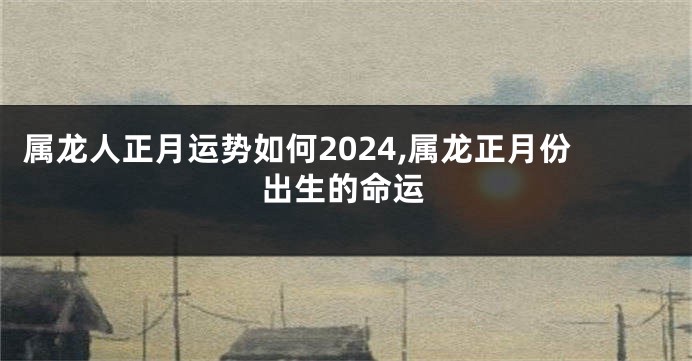 属龙人正月运势如何2024,属龙正月份出生的命运