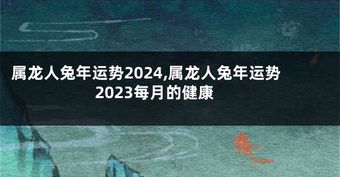 属龙人兔年运势2024,属龙人兔年运势2023每月的健康