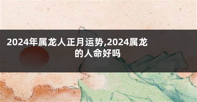 2024年属龙人正月运势,2024属龙的人命好吗