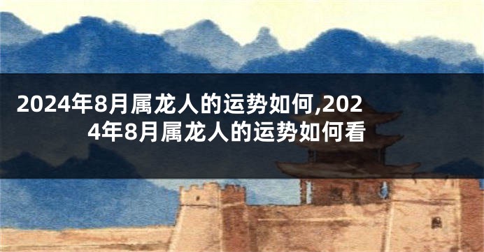 2024年8月属龙人的运势如何,2024年8月属龙人的运势如何看