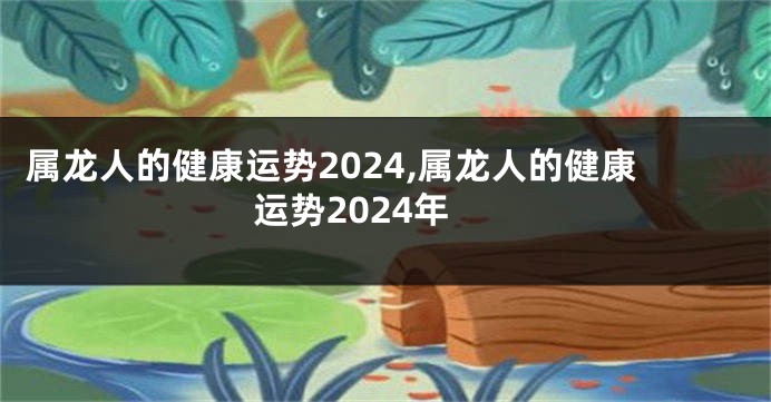 属龙人的健康运势2024,属龙人的健康运势2024年