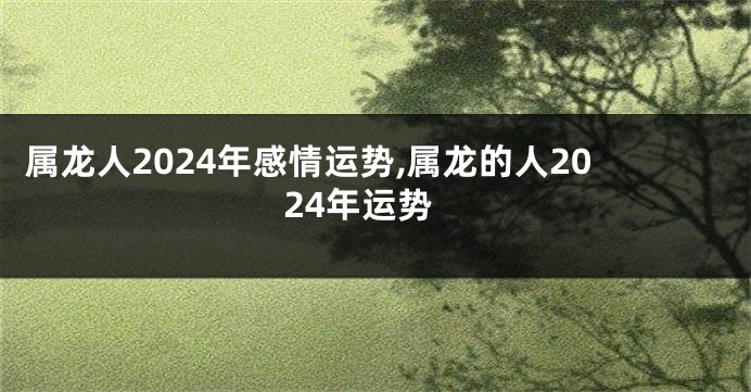 属龙人2024年感情运势,属龙的人2024年运势