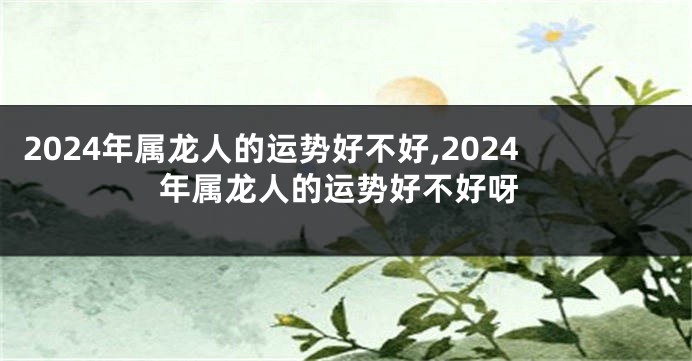 2024年属龙人的运势好不好,2024年属龙人的运势好不好呀