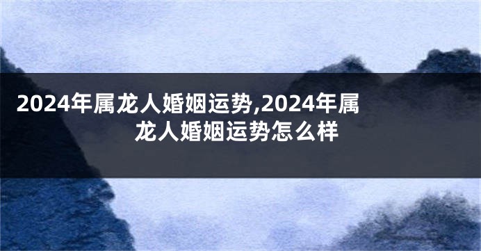 2024年属龙人婚姻运势,2024年属龙人婚姻运势怎么样