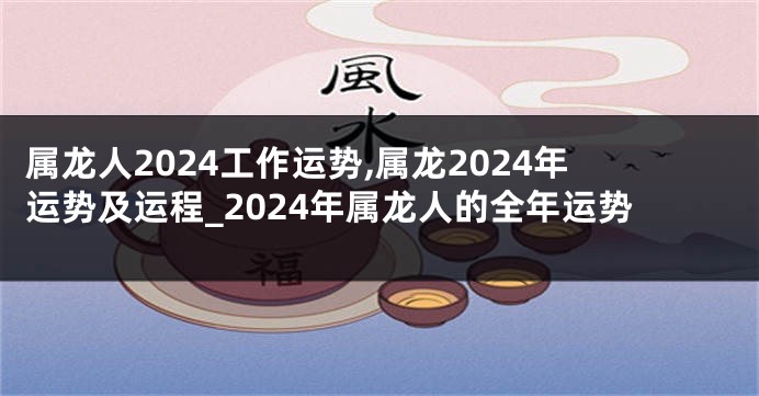 属龙人2024工作运势,属龙2024年运势及运程_2024年属龙人的全年运势