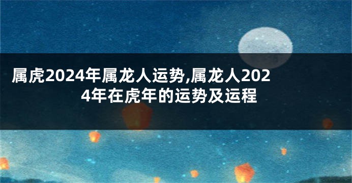 属虎2024年属龙人运势,属龙人2024年在虎年的运势及运程