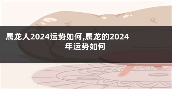 属龙人2024运势如何,属龙的2024年运势如何