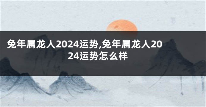 兔年属龙人2024运势,兔年属龙人2024运势怎么样