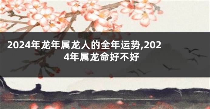 2024年龙年属龙人的全年运势,2024年属龙命好不好