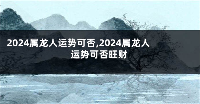 2024属龙人运势可否,2024属龙人运势可否旺财