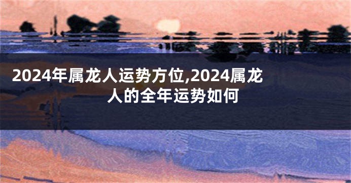 2024年属龙人运势方位,2024属龙人的全年运势如何