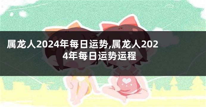 属龙人2024年每日运势,属龙人2024年每日运势运程