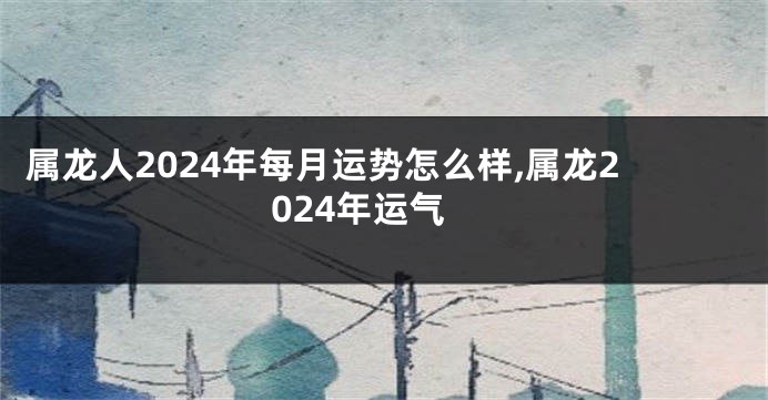 属龙人2024年每月运势怎么样,属龙2024年运气